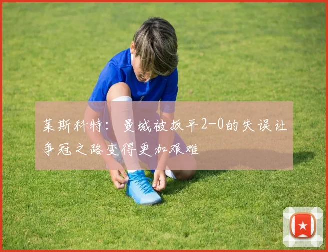莱斯科特：曼城被扳平2-0的失误让争冠之路变得更加艰难