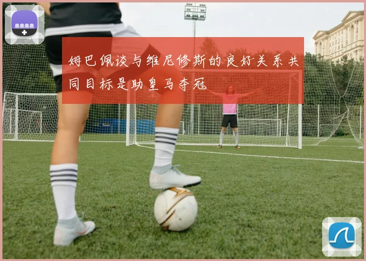 姆巴佩谈与维尼修斯的良好关系共同目标是助皇马夺冠