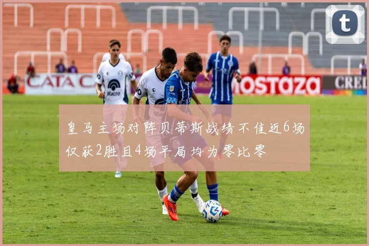 皇马主场对阵贝蒂斯战绩不佳近6场仅获2胜且4场平局均为零比零