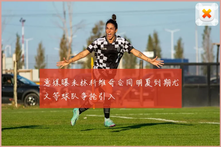 意媒曝米林科维奇合同明夏到期尤文等球队争抢引入