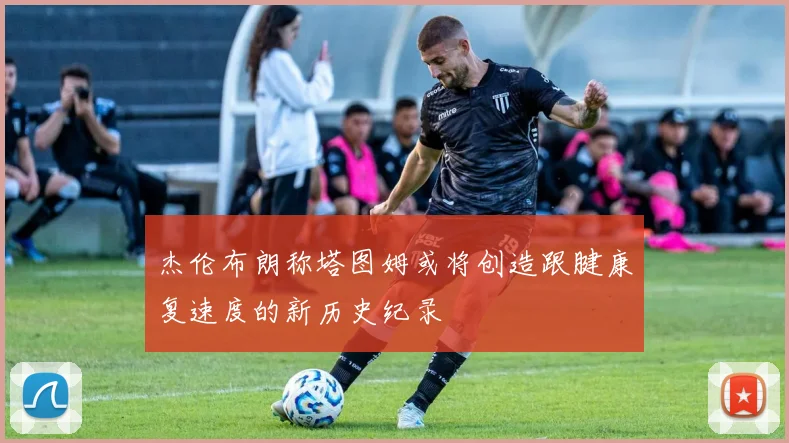 杰伦布朗称塔图姆或将创造跟腱康复速度的新历史纪录