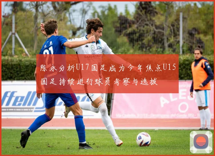 陈永分析U17国足成为今年焦点U15国足持续进行球员考察与选拔