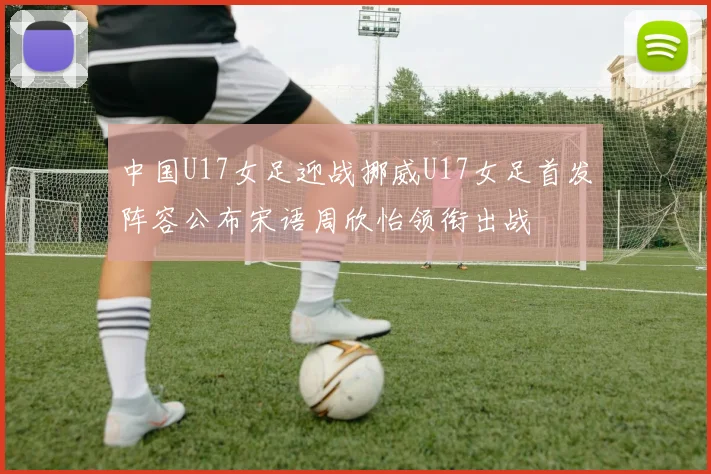 中国U17女足迎战挪威U17女足首发阵容公布宋语周欣怡领衔出战