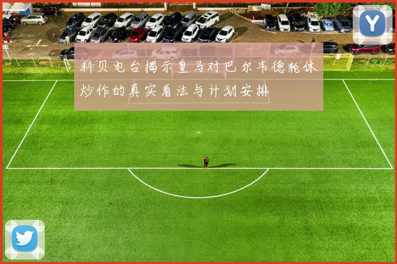 科贝电台揭示皇马对巴尔韦德轮休炒作的真实看法与计划安排