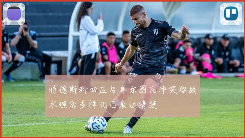 特德斯科回应与库尔图瓦冲突称战术理念多样化已表达清楚