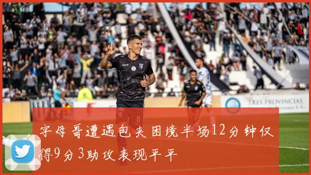 字母哥遭遇包夹困境半场12分钟仅得9分3助攻表现平平
