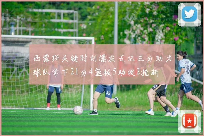 西蒙斯关键时刻爆发五记三分助力球队拿下21分4篮板5助攻2抢断