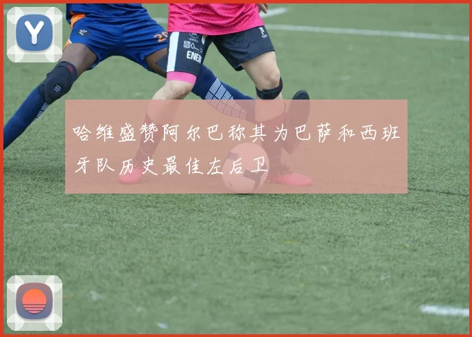 哈维盛赞阿尔巴称其为巴萨和西班牙队历史最佳左后卫