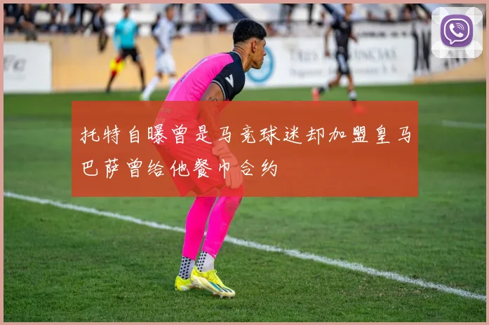 托特自曝曾是马竞球迷却加盟皇马巴萨曾给他餐巾合约