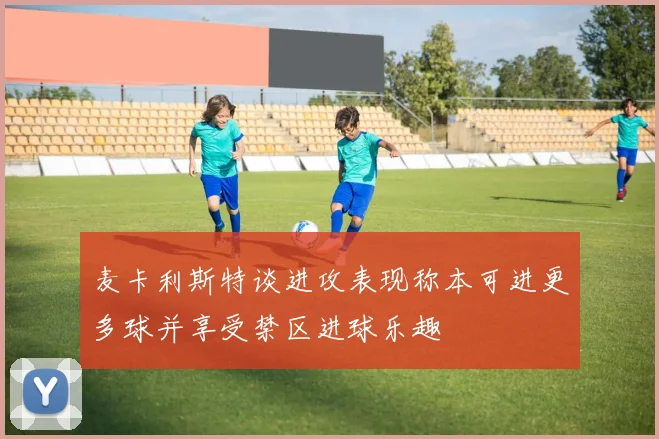 麦卡利斯特谈进攻表现称本可进更多球并享受禁区进球乐趣