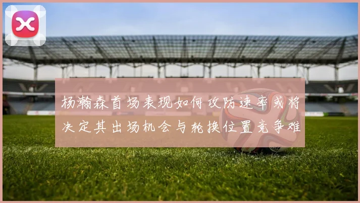 杨瀚森首场表现如何攻防速率或将决定其出场机会与轮换位置竞争难度