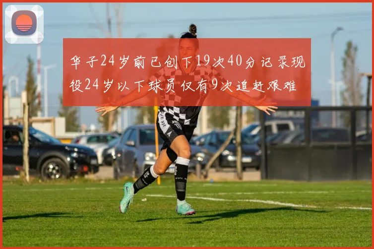 华子24岁前已创下19次40分记录现役24岁以下球员仅有9次追赶艰难