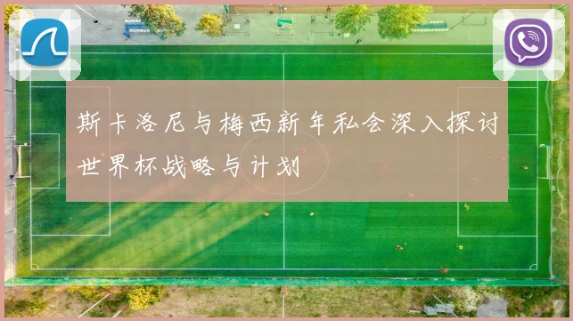 斯卡洛尼与梅西新年私会深入探讨世界杯战略与计划