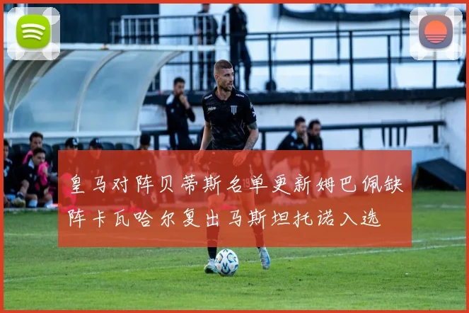 皇马对阵贝蒂斯名单更新姆巴佩缺阵卡瓦哈尔复出马斯坦托诺入选
