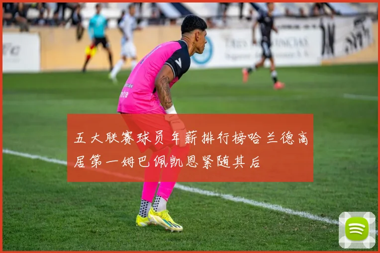 五大联赛球员年薪排行榜哈兰德高居第一姆巴佩凯恩紧随其后