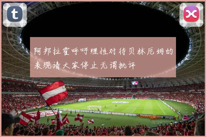 阿邦拉霍呼吁理性对待贝林厄姆的表现请大家停止无谓批评