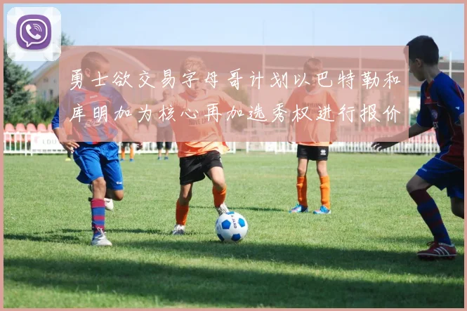 勇士欲交易字母哥计划以巴特勒和库明加为核心再加选秀权进行报价