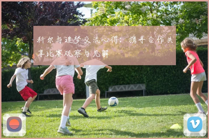 科尔与追梦交流心得：携手合作共享比赛观察与见解