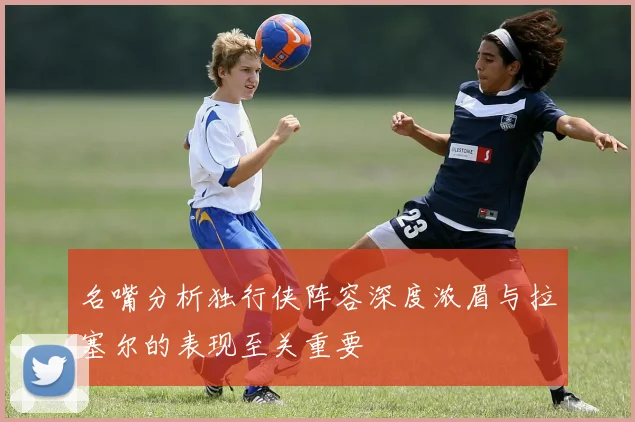 名嘴分析独行侠阵容深度浓眉与拉塞尔的表现至关重要