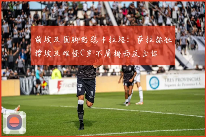 前埃及国脚怒怼卡拉格：萨拉赫独撑埃及难怪C罗不屑梅西反击你