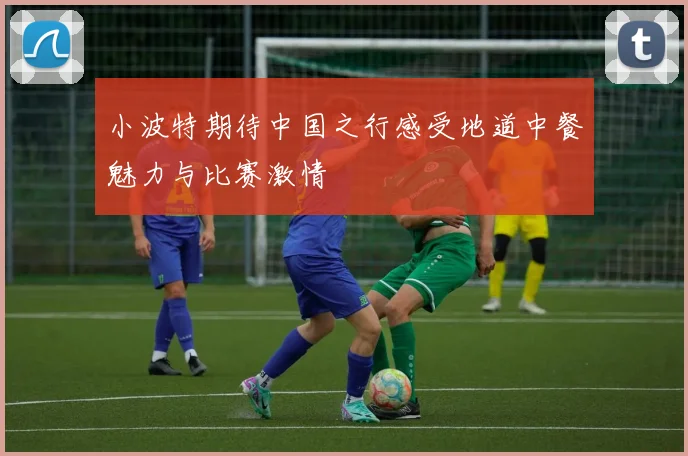 小波特期待中国之行感受地道中餐魅力与比赛激情