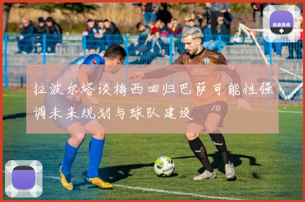 拉波尔塔谈梅西回归巴萨可能性强调未来规划与球队建设