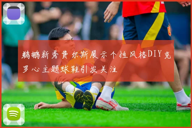 鹈鹕新秀费尔斯展示个性风格DIY克罗心主题球鞋引发关注