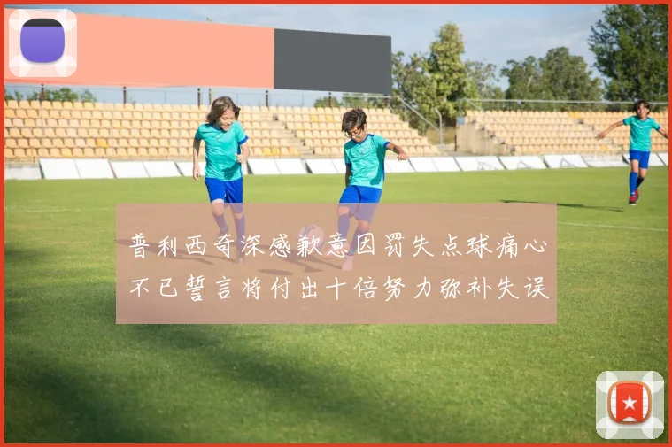 普利西奇深感歉意因罚失点球痛心不已誓言将付出十倍努力弥补失误