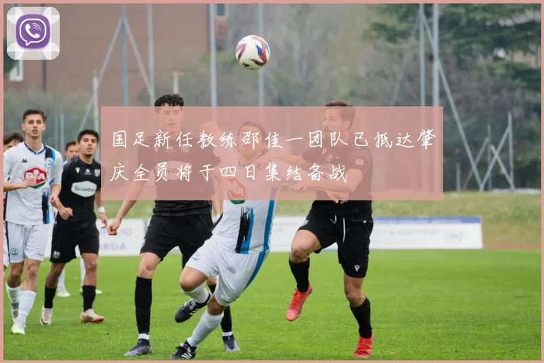 国足新任教练邵佳一团队已抵达肇庆全员将于四日集结备战