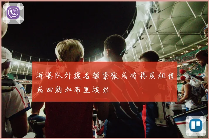 海港队外援名额紧张或将再度租借或回购加布里埃尔