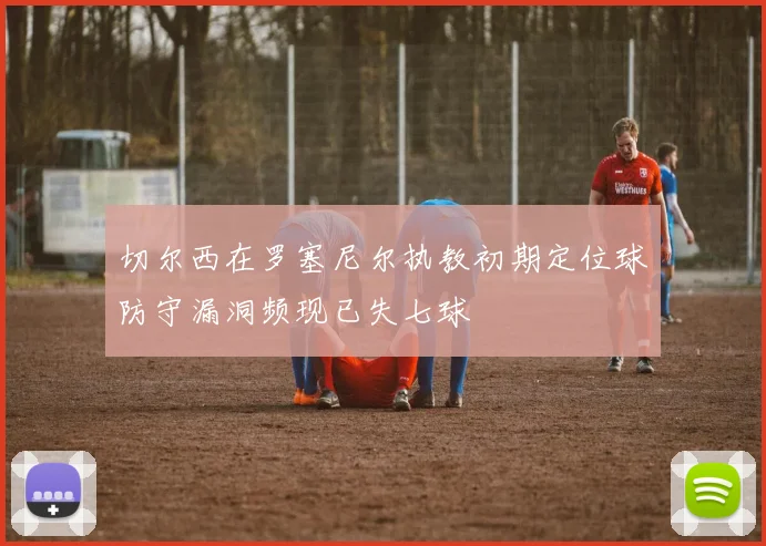 切尔西在罗塞尼尔执教初期定位球防守漏洞频现已失七球