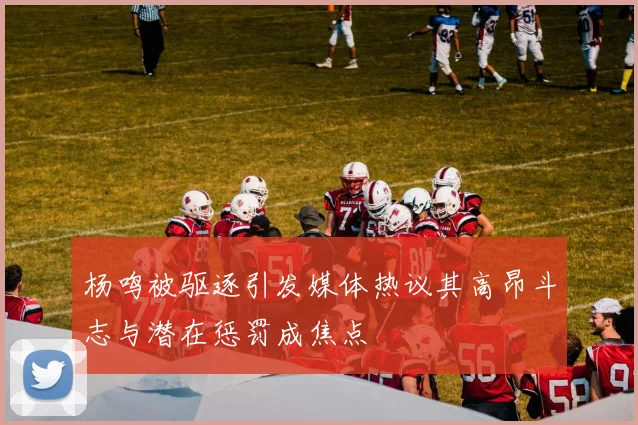 杨鸣被驱逐引发媒体热议其高昂斗志与潜在惩罚成焦点