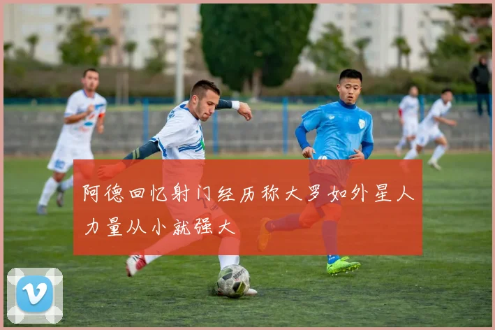 阿德回忆射门经历称大罗如外星人力量从小就强大