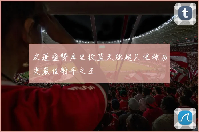 皮蓬盛赞库里投篮天赋超凡堪称历史最佳射手之王